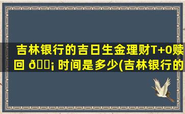 吉林银行的吉日生金理财T+0赎回 🐡 时间是多少(吉林银行的吉日生金三点多赎回到不了帐面吗)